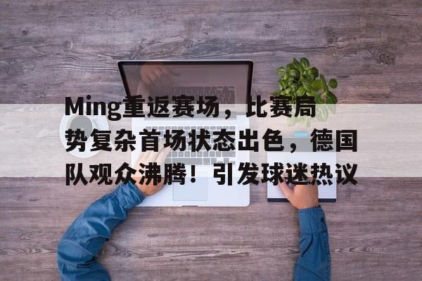 Ming重返赛场，比赛局势复杂首场状态出色，德国队观众沸腾！引发球迷热议的简单介绍-开云APP下载