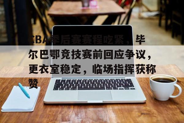 关于CBA季后赛赛程吃紧，毕尔巴鄂竞技赛前回应争议，更衣室稳定，临场指挥获称赞的信息-开云